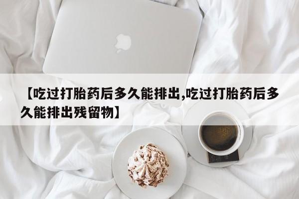 流产药网上专门卖店微信【吃过打胎药后多久能排出,吃过打胎药后多久能排出残留物】