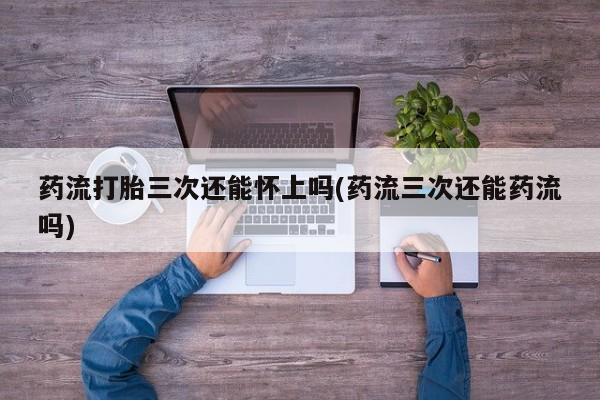 流产药网上专门卖店微信药流打胎三次还能怀上吗(药流三次还能药流吗)
