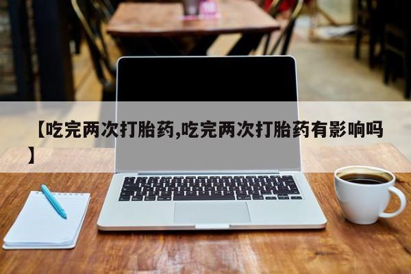 流产药网上专门卖店微信【吃完两次打胎药,吃完两次打胎药有影响吗】