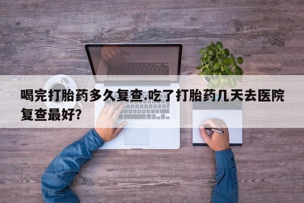 流产药网上专门卖店微信喝完打胎药多久复查.吃了打胎药几天去医院复查最好？