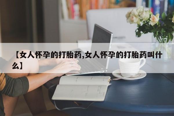 流产药网上专门卖店微信【女人怀孕的打胎药,女人怀孕的打胎药叫什么】