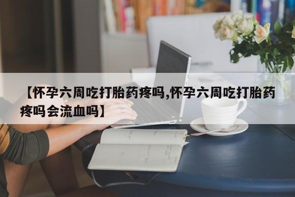 流产药网上专门卖店微信【怀孕六周吃打胎药疼吗,怀孕六周吃打胎药疼吗会流血吗】