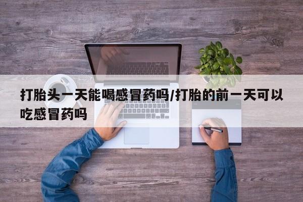 流产药网上专门卖店微信打胎头一天能喝感冒药吗/打胎的前一天可以吃感冒药吗