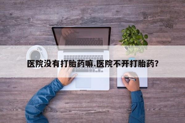 流产药网上专门卖店微信医院没有打胎药嘛.医院不开打胎药？