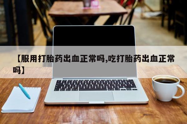 流产药网上专门卖店微信【服用打胎药出血正常吗,吃打胎药出血正常吗】