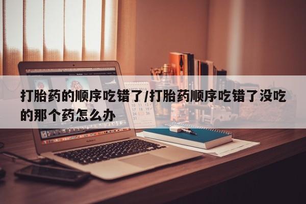流产药网上专门卖店微信打胎药的顺序吃错了/打胎药顺序吃错了没吃的那个药怎么办