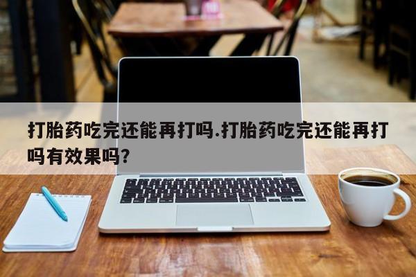 流产药网上专门卖店微信打胎药吃完还能再打吗.打胎药吃完还能再打吗有效果吗？