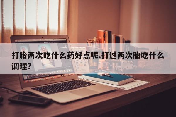 流产药网上专门卖店微信打胎两次吃什么药好点呢.打过两次胎吃什么调理？