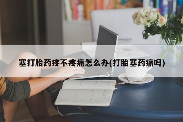 流产药网上专门卖店微信塞打胎药疼不疼痛怎么办(打胎塞药痛吗)