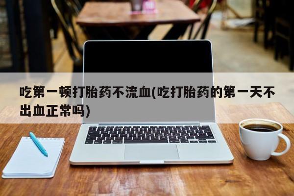流产药网上专门卖店微信吃第一顿打胎药不流血(吃打胎药的第一天不出血正常吗)