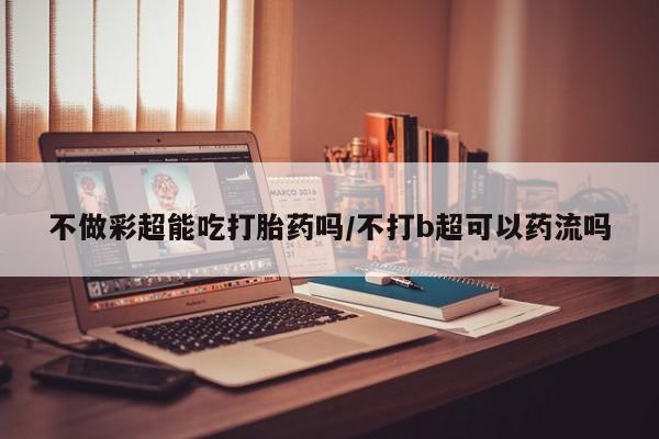 流产药网上专门卖店微信不做彩超能吃打胎药吗/不打b超可以药流吗