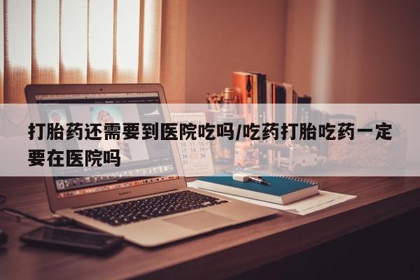 流产药网上专门卖店微信打胎药还需要到医院吃吗/吃药打胎吃药一定要在医院吗