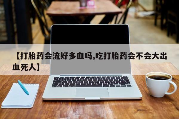 流产药网上专门卖店微信【打胎药会流好多血吗,吃打胎药会不会大出血死人】