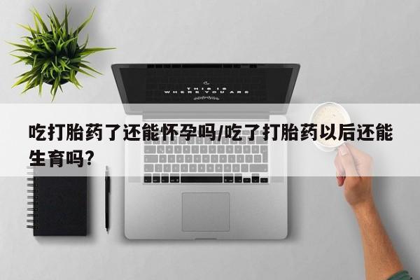 流产药网上专门卖店微信吃打胎药了还能怀孕吗/吃了打胎药以后还能生育吗?