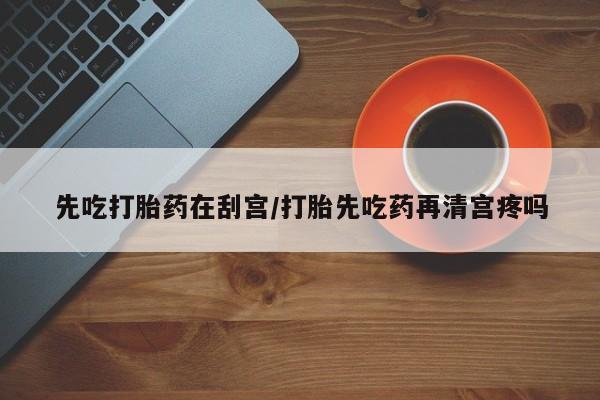 流产药网上专门卖店微信先吃打胎药在刮宫/打胎先吃药再清宫疼吗