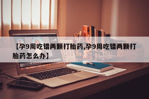 流产药网上专门卖店微信【孕9周吃错两颗打胎药,孕9周吃错两颗打胎药怎么办】