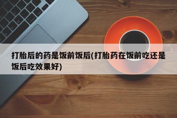 流产药网上专门卖店微信打胎后的药是饭前饭后(打胎药在饭前吃还是饭后吃效果好)