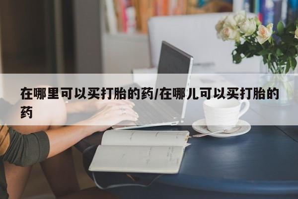 流产药网上专门卖店微信在哪里可以买打胎的药/在哪儿可以买打胎的药