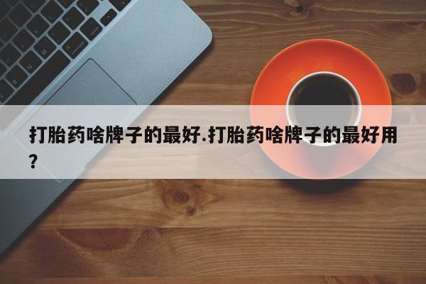 流产药网上专门卖店微信打胎药啥牌子的最好.打胎药啥牌子的最好用？
