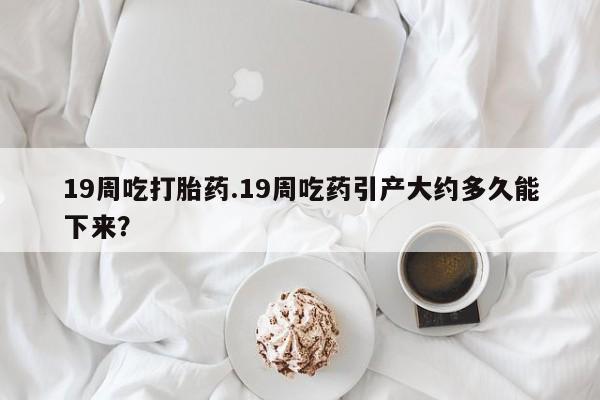 流产药网上专门卖店微信19周吃打胎药.19周吃药引产大约多久能下来？