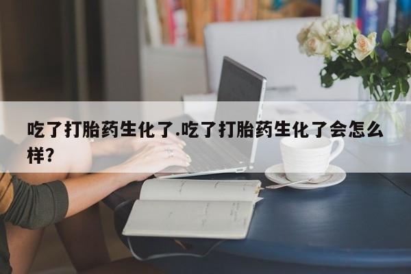 流产药网上专门卖店微信吃了打胎药生化了.吃了打胎药生化了会怎么样？