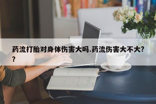 流产药网上专门卖店微信药流打胎对身体伤害大吗.药流伤害大不大?？