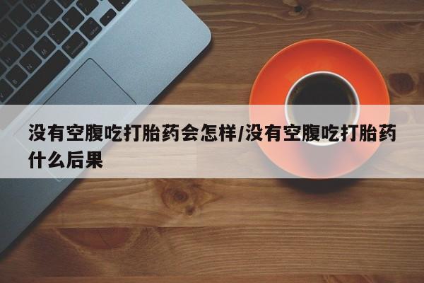 流产药网上专门卖店微信没有空腹吃打胎药会怎样/没有空腹吃打胎药什么后果