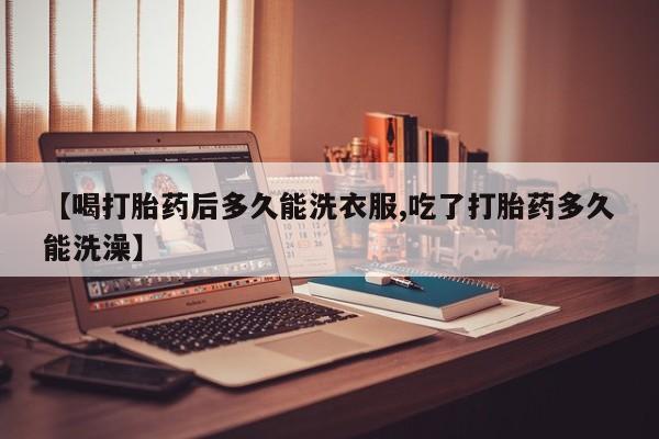 流产药网上专门卖店微信【喝打胎药后多久能洗衣服,吃了打胎药多久能洗澡】