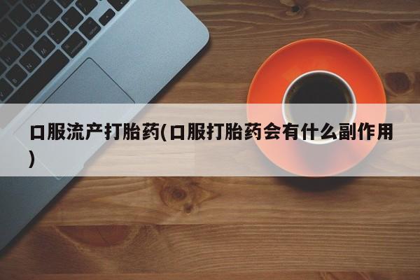 流产药网上专门卖店微信口服流产打胎药(口服打胎药会有什么副作用)
