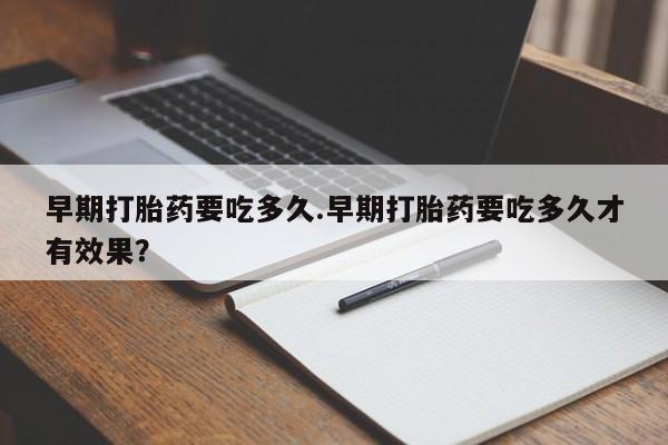 流产药网上专门卖店微信早期打胎药要吃多久.早期打胎药要吃多久才有效果？
