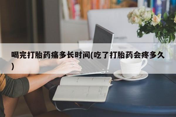 流产药网上专门卖店微信喝完打胎药痛多长时间(吃了打胎药会疼多久)