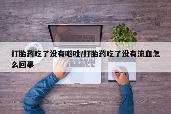 流产药网上专门卖店微信打胎药吃了没有呕吐/打胎药吃了没有流血怎么回事