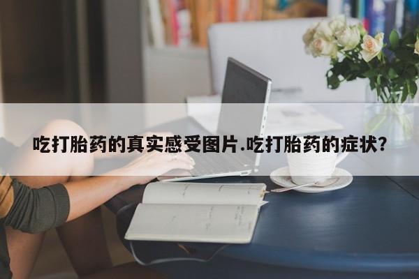 流产药网上专门卖店微信吃打胎药的真实感受图片.吃打胎药的症状？