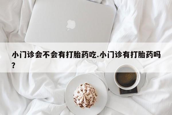 流产药网上专门卖店微信小门诊会不会有打胎药吃.小门诊有打胎药吗？