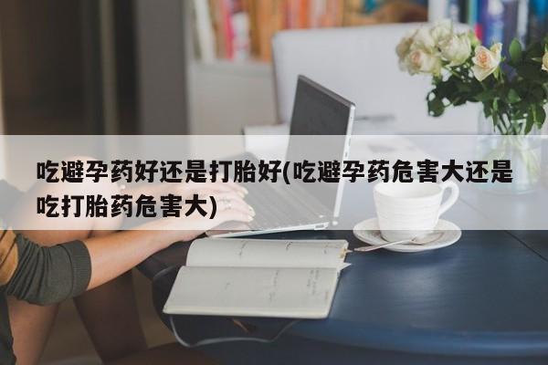 流产药网上专门卖店微信吃避孕药好还是打胎好(吃避孕药危害大还是吃打胎药危害大)