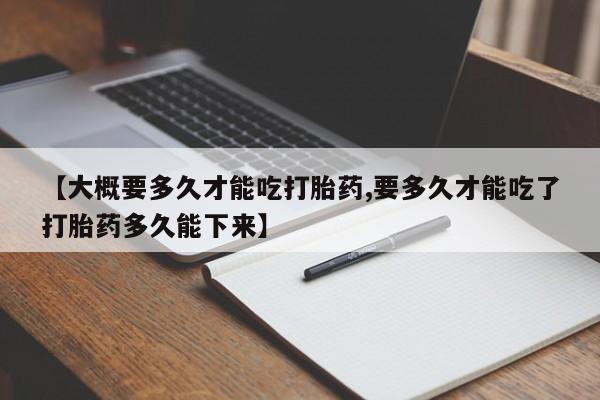 流产药网上专门卖店微信【大概要多久才能吃打胎药,要多久才能吃了打胎药多久能下来】