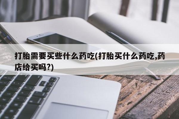流产药网上专门卖店微信打胎需要买些什么药吃(打胎买什么药吃,药店给买吗?)