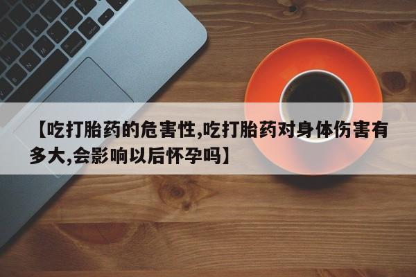 流产药网上专门卖店微信【吃打胎药的危害性,吃打胎药对身体伤害有多大,会影响以后怀孕吗】