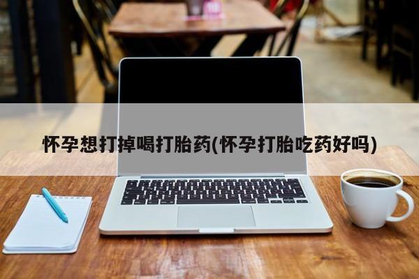 流产药网上专门卖店微信怀孕想打掉喝打胎药(怀孕打胎吃药好吗)