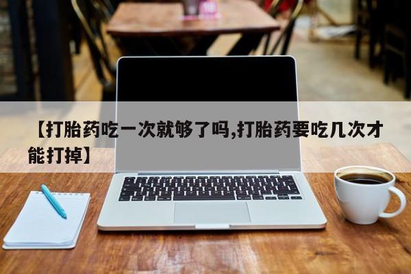 流产药网上专门卖店微信【打胎药吃一次就够了吗,打胎药要吃几次才能打掉】