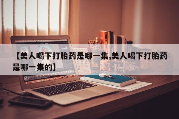 流产药网上专门卖店微信【美人喝下打胎药是哪一集,美人喝下打胎药是哪一集的】