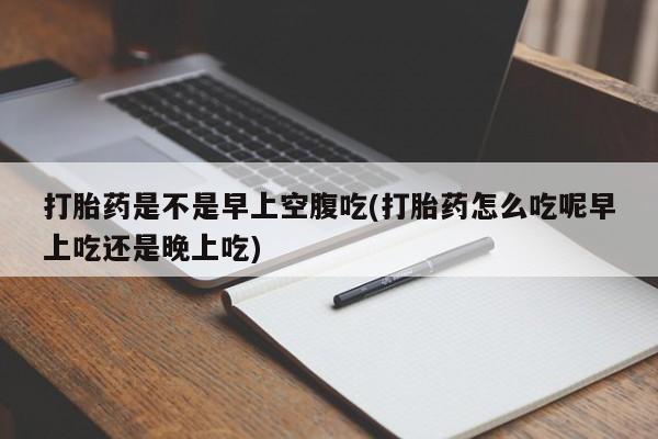 流产药网上专门卖店微信打胎药是不是早上空腹吃(打胎药怎么吃呢早上吃还是晚上吃)