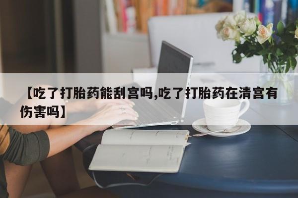 流产药网上专门卖店微信【吃了打胎药能刮宫吗,吃了打胎药在清宫有伤害吗】