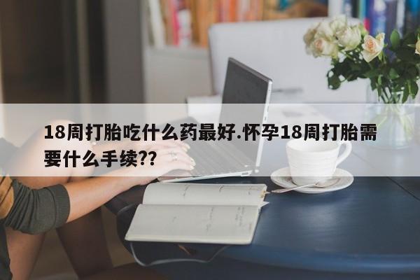 流产药网上专门卖店微信18周打胎吃什么药最好.怀孕18周打胎需要什么手续?？