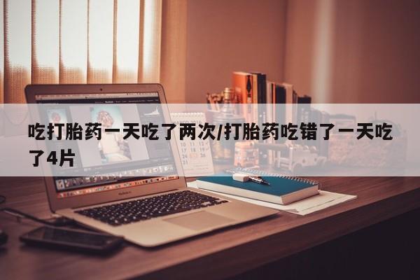 流产药网上专门卖店微信吃打胎药一天吃了两次/打胎药吃错了一天吃了4片