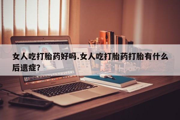 流产药网上专门卖店微信女人吃打胎药好吗.女人吃打胎药打胎有什么后遗症？