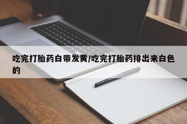 流产药网上专门卖店微信吃完打胎药白带发黄/吃完打胎药排出来白色的